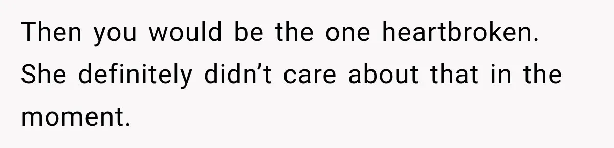 Then you would be the one heartbroken. She definitely didn’t care about that in the moment.