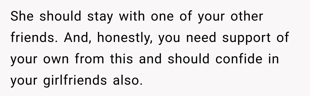 She should stay with one of your other friends. And, honestly, you need support of your own from this and should confide in your girlfriends also.