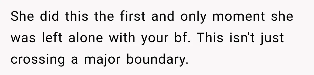 She did this the first and only moment she was left alone with your bf. This isn't just crossing a major boundary.