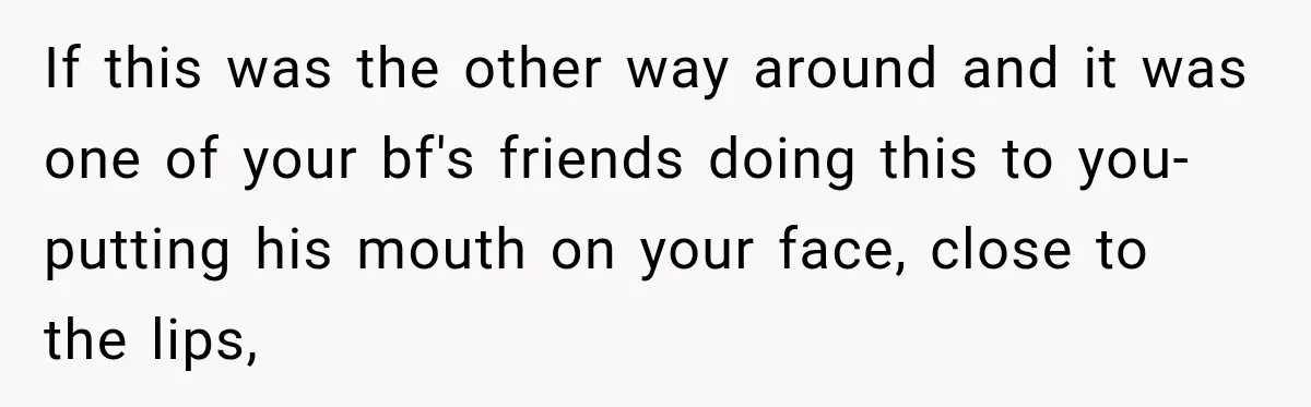 If this was the other way around and it was one of your bf's friends doing this to you- putting his mouth on your face, close to the lips,