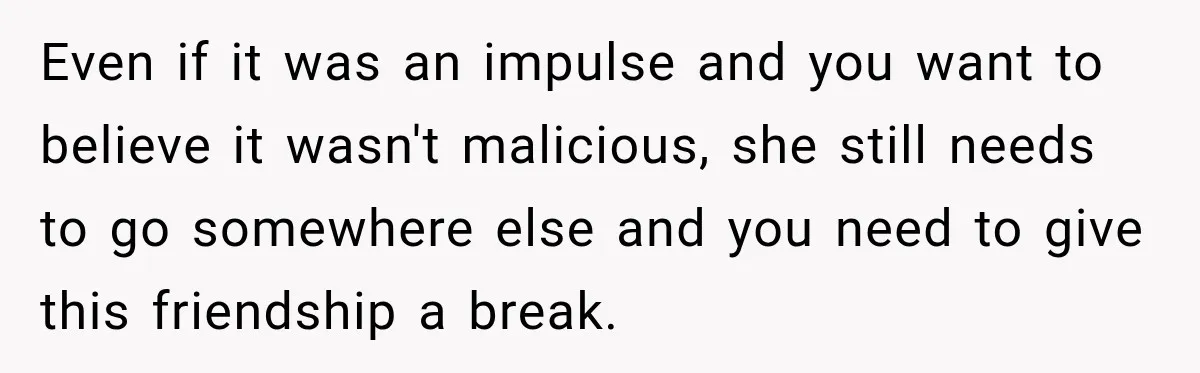 Even if it was an impulse and you want to believe it wasn't malicious, she still needs to go somewhere else and you need to give this friendship a break.