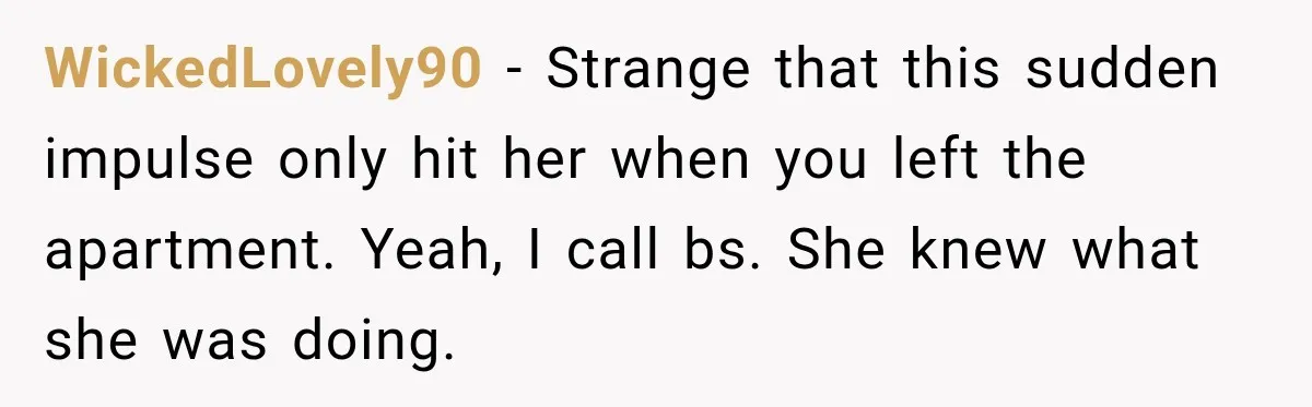 WickedLovely90 − Strange that this sudden impulse only hit her when you left the apartment. Yeah, I call bs. She knew what she was doing.