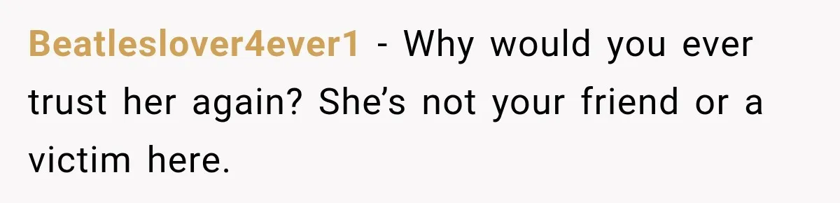 Beatleslover4ever1 − Why would you ever trust her again? She’s not your friend or a victim here.