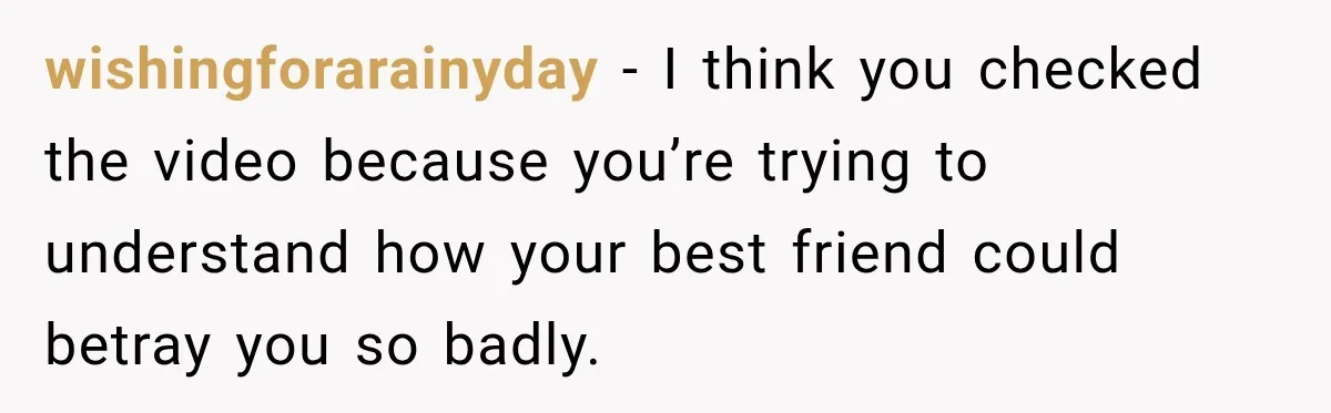 wishingforarainyday − I think you checked the video because you’re trying to understand how your best friend could betray you so badly.