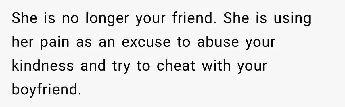 She is no longer your friend. She is using her pain as an excuse to abuse your kindness and try to cheat with your boyfriend.