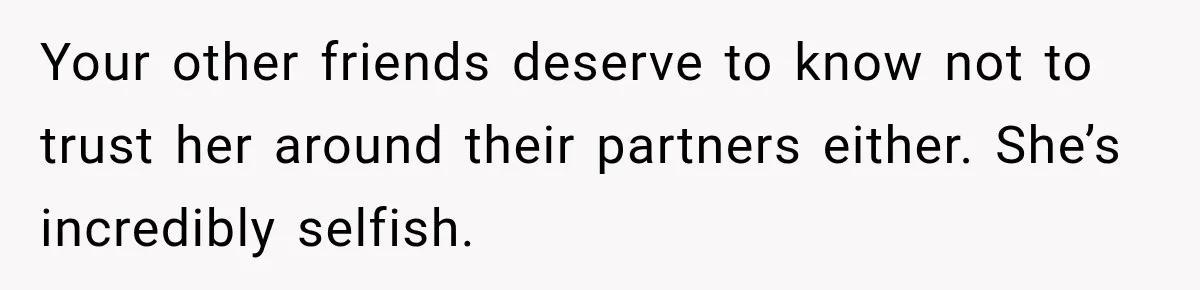 Your other friends deserve to know not to trust her around their partners either. She’s incredibly selfish.