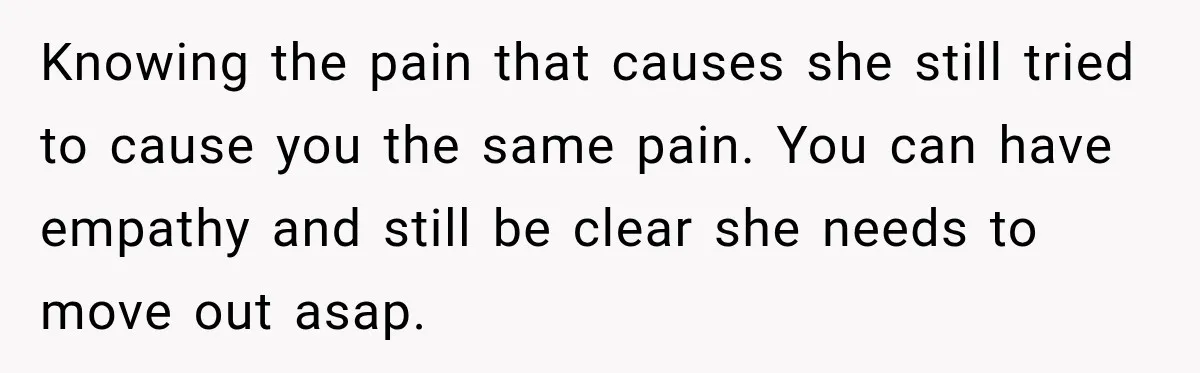 Knowing the pain that causes she still tried to cause you the same pain. You can have empathy and still be clear she needs to move out asap.