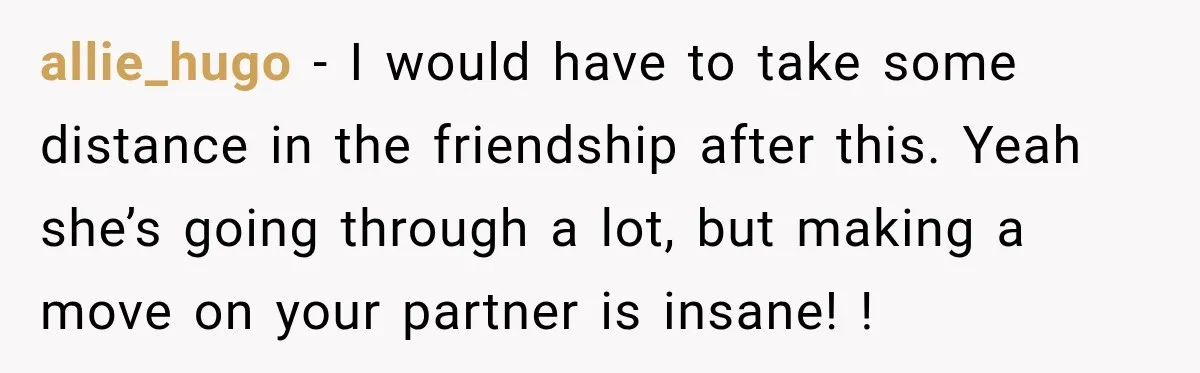 allie_hugo − I would have to take some distance in the friendship after this. Yeah she’s going through a lot, but making a move on your partner is insane! !
