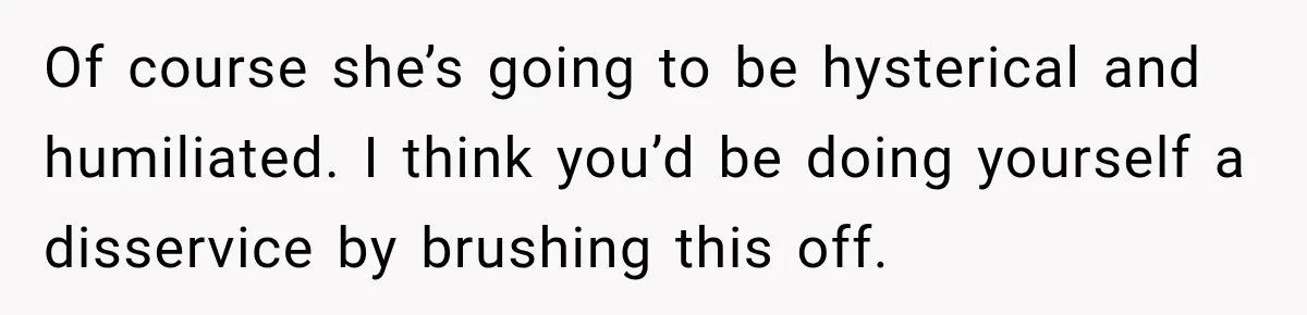 Of course she’s going to be hysterical and humiliated. I think you’d be doing yourself a disservice by brushing this off.