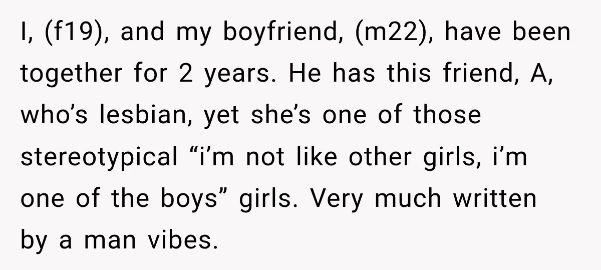 I, (f19), and my boyfriend, (m22), have been together for 2 years. He has this friend, A, who’s lesbian, yet she’s one of those stereotypical “i’m not like other girls,...