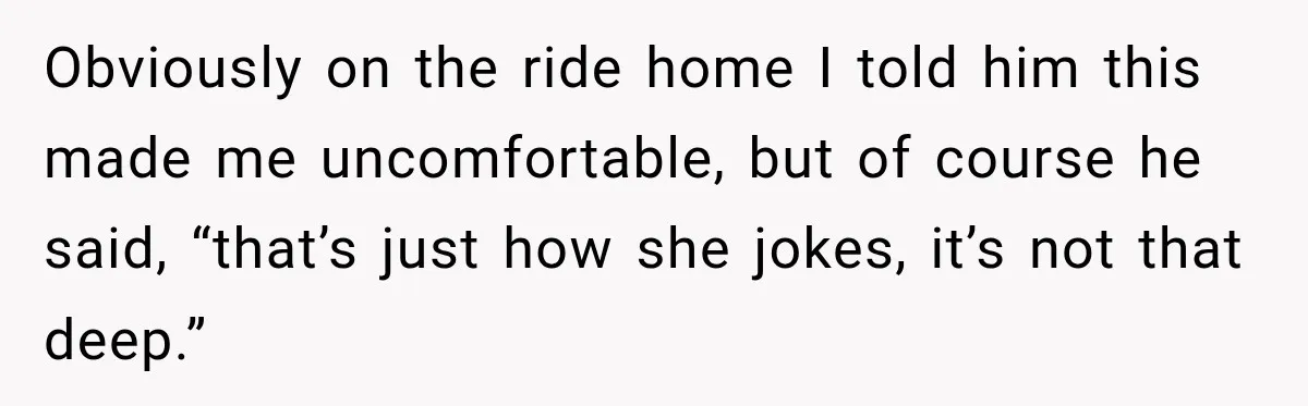 Obviously on the ride home I told him this made me uncomfortable, but of course he said, “that’s just how she jokes, it’s not that deep.”