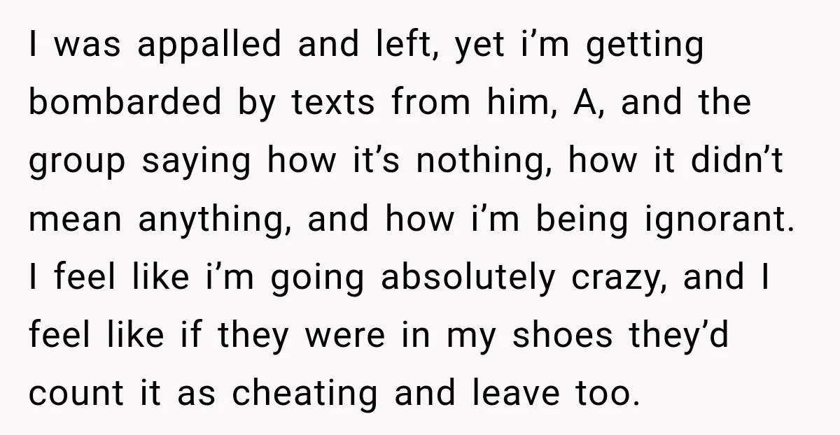 I was appalled and left, yet i’m getting bombarded by texts from him, A, and the group saying how it’s nothing, how it didn’t mean anything, and how i’m being...