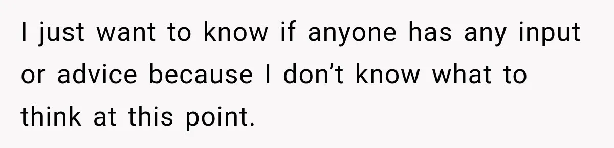 I just want to know if anyone has any input or advice because I don’t know what to think at this point.