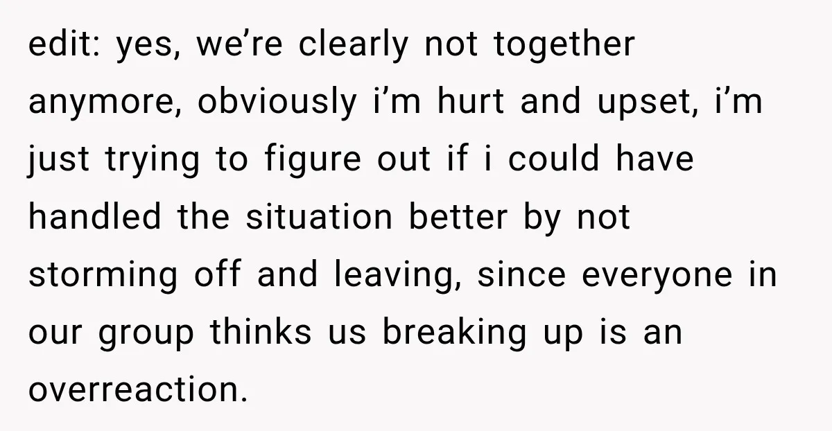edit: yes, we’re clearly not together anymore, obviously i’m hurt and upset, i’m just trying to figure out if i could have handled the situation better by not storming off...