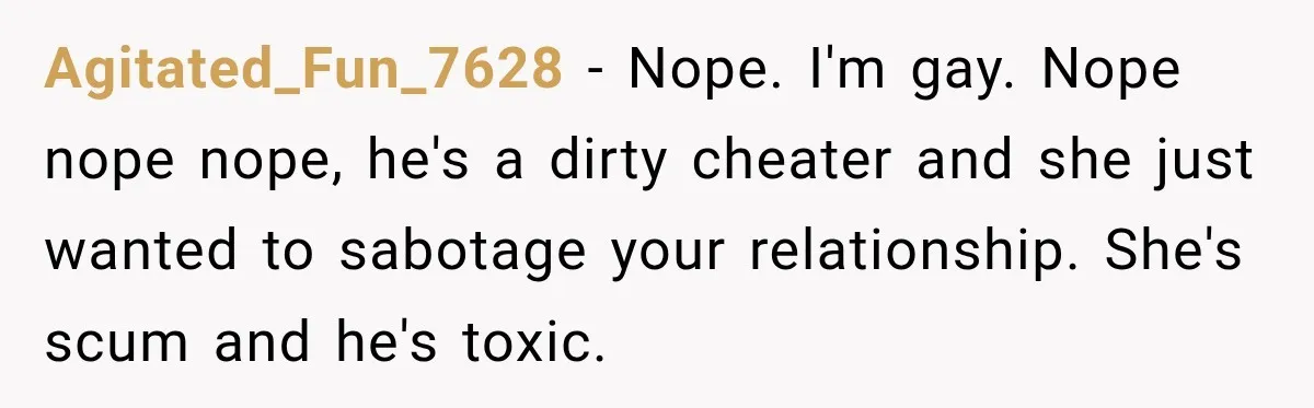 Agitated_Fun_7628 - Nope. I'm gay. Nope nope nope, he's a dirty cheater and she just wanted to sabotage your relationship. She's scum and he's toxic.