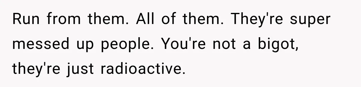Run from them. All of them. They're super messed up people. You're not a bigot, they're just radioactive.