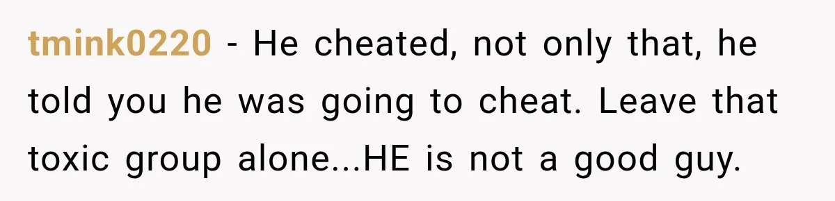 tmink0220 - He cheated, not only that, he told you he was going to cheat. Leave that toxic group alone...HE is not a good guy.