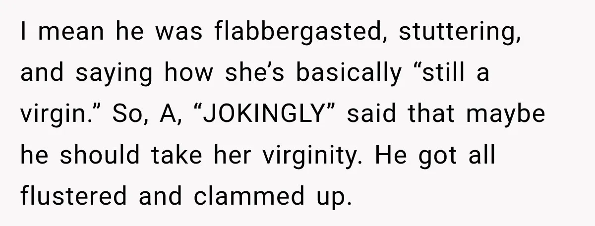 I mean he was flabbergasted, stuttering, and saying how she’s basically “still a virgin.” So, A, “JOKINGLY” said that maybe he should take her virginity. He got all flustered and...