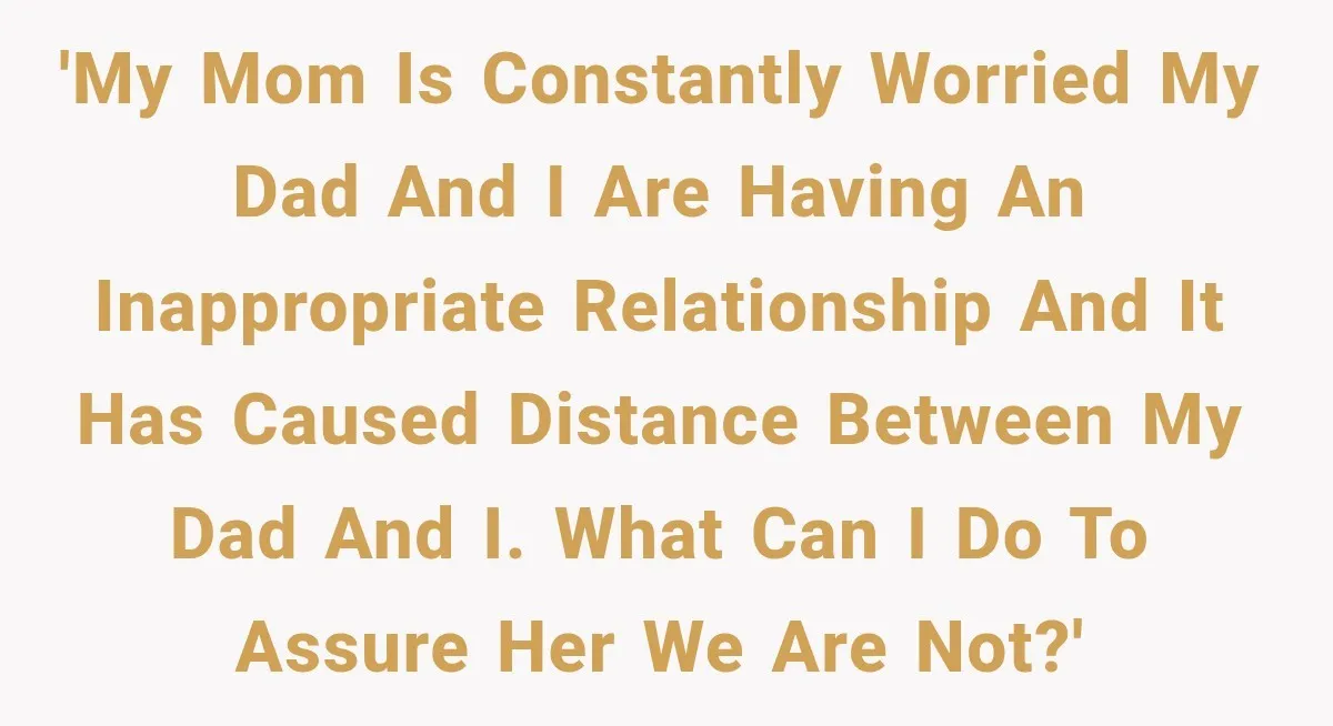 'my mom is constantly worried my dad and i are having an inappropriate relationship and it has caused distance between my dad and i. what can i do to assure...
