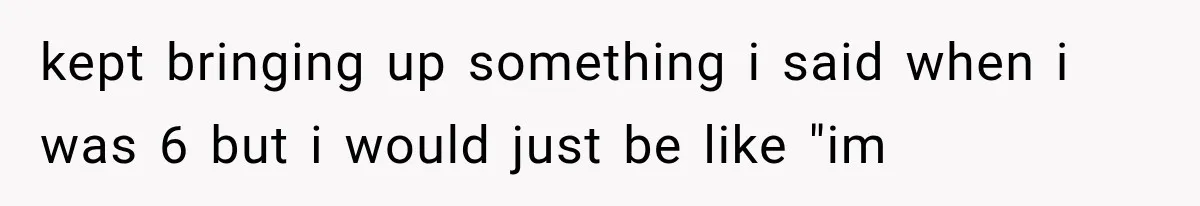 kept bringing up something i said when i was 6 but i would just be like "im