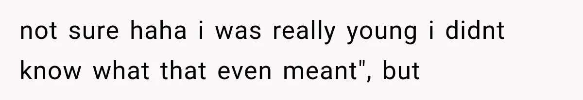 not sure haha i was really young i didnt know what that even meant", but
