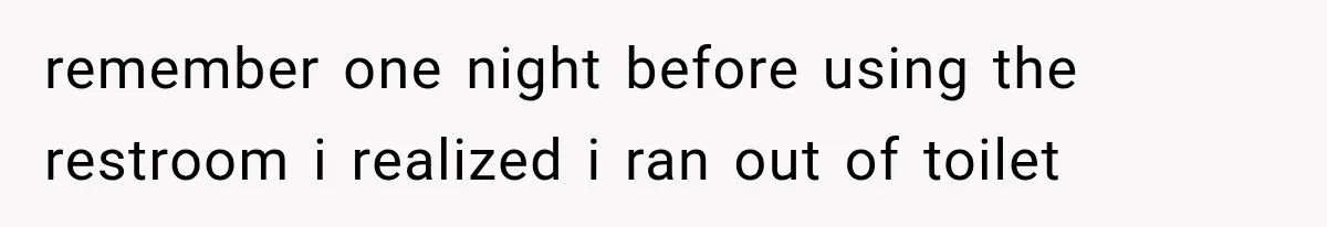 remember one night before using the restroom i realized i ran out of toilet