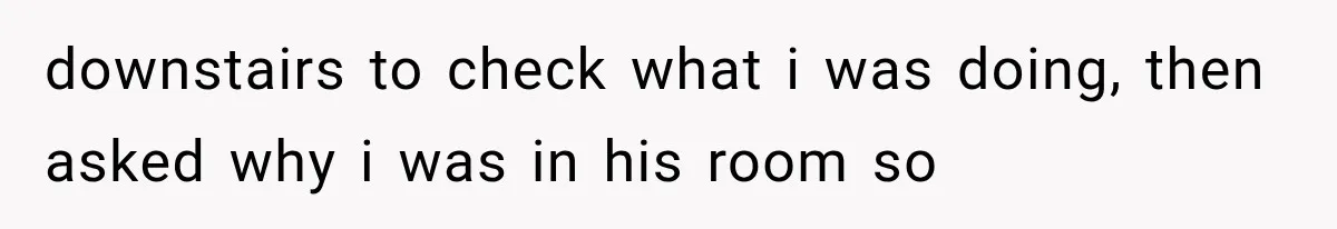 downstairs to check what i was doing, then asked why i was in his room so