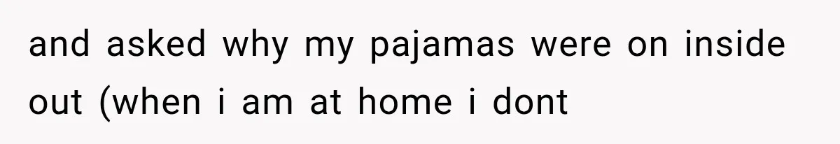 and asked why my pajamas were on inside out (when i am at home i dont