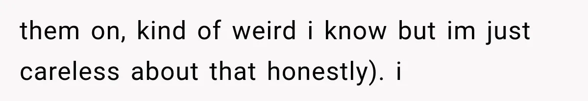 them on, kind of weird i know but im just careless about that honestly). i