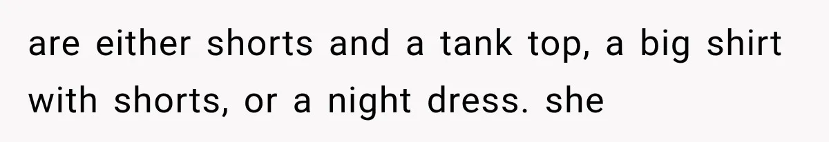 are either shorts and a tank top, a big shirt with shorts, or a night dress. she