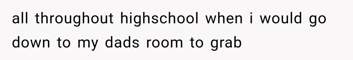 all throughout highschool when i would go down to my dads room to grab