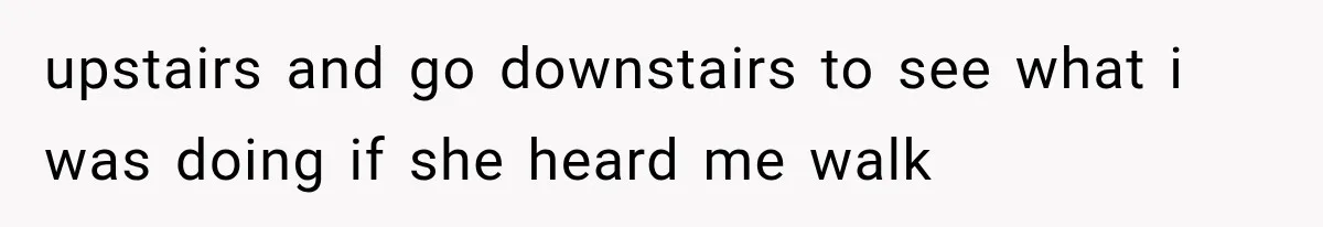 upstairs and go downstairs to see what i was doing if she heard me walk