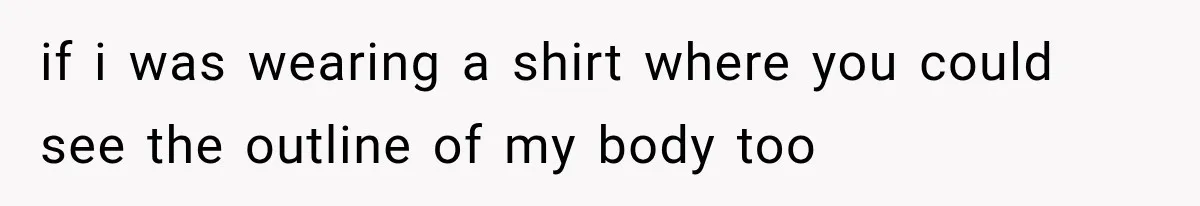 if i was wearing a shirt where you could see the outline of my body too