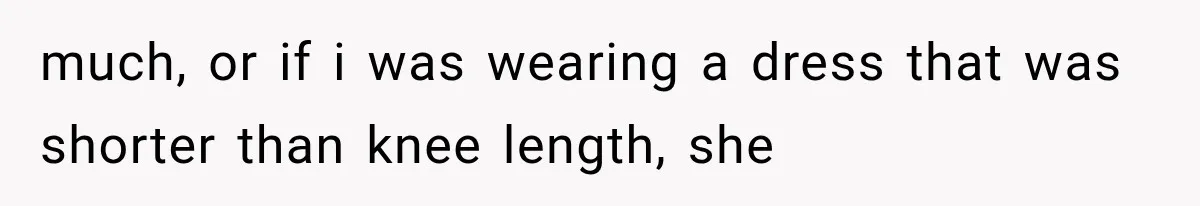much, or if i was wearing a dress that was shorter than knee length, she