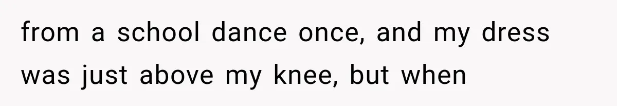 from a school dance once, and my dress was just above my knee, but when