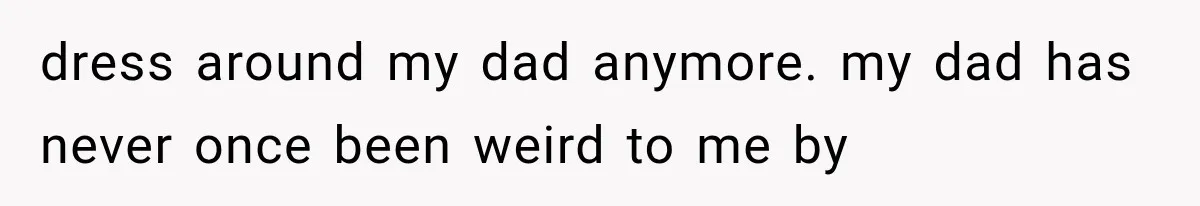 dress around my dad anymore. my dad has never once been weird to me by