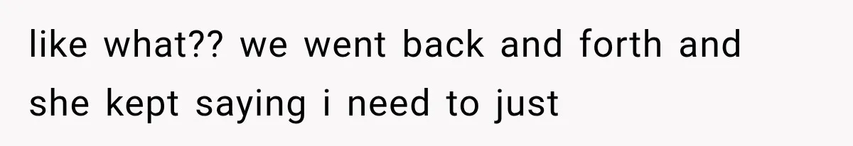 like what?? we went back and forth and she kept saying i need to just