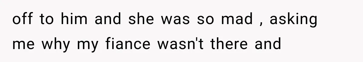 off to him and she was so mad , asking me why my fiance wasn't there and