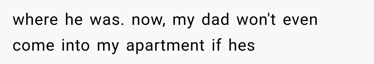 where he was. now, my dad won't even come into my apartment if hes