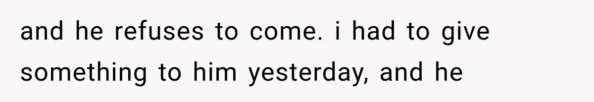 and he refuses to come. i had to give something to him yesterday, and he