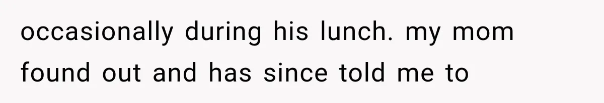 occasionally during his lunch. my mom found out and has since told me to