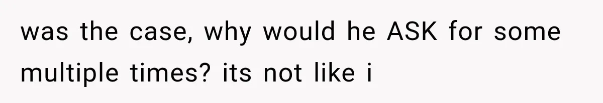 was the case, why would he ASK for some multiple times? its not like i