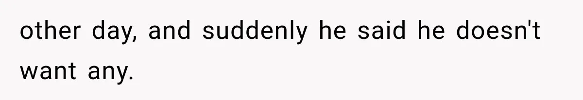 other day, and suddenly he said he doesn't want any.