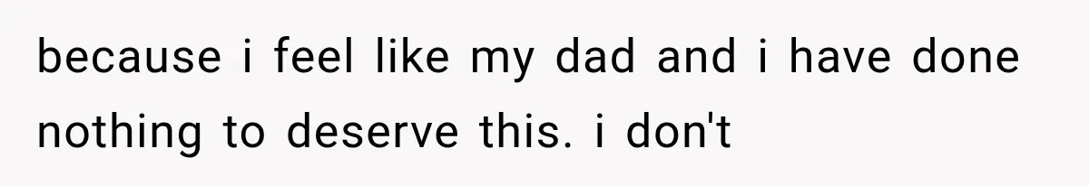 because i feel like my dad and i have done nothing to deserve this. i don't
