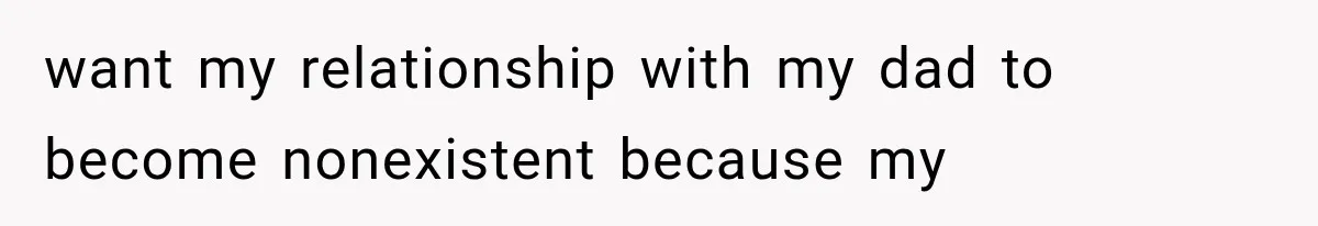 want my relationship with my dad to become nonexistent because my