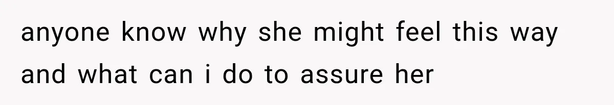 anyone know why she might feel this way and what can i do to assure her