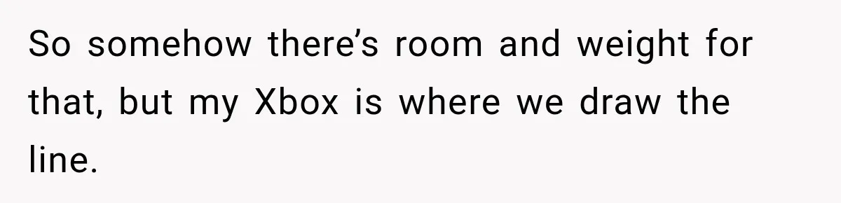 So somehow there’s room and weight for that, but my Xbox is where we draw the line.