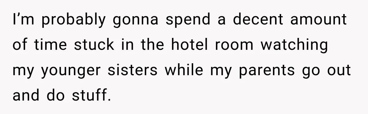 I’m probably gonna spend a decent amount of time stuck in the hotel room watching my younger sisters while my parents go out and do stuff.
