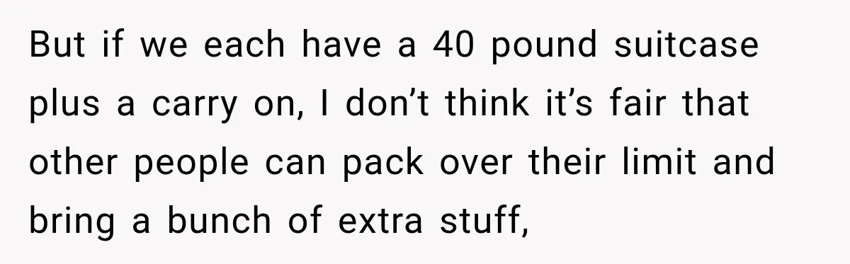 But if we each have a 40 pound suitcase plus a carry on, I don’t think it’s fair that other people can pack over their limit and bring a bunch...