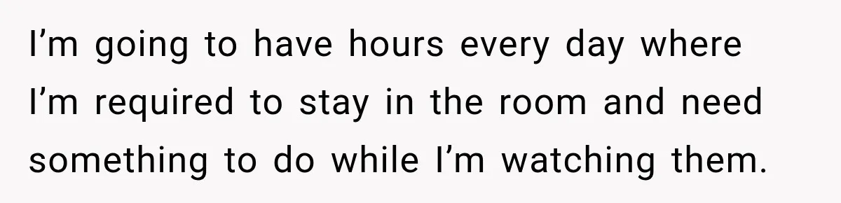 I’m going to have hours every day where I’m required to stay in the room and need something to do while I’m watching them.